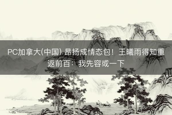 PC加拿大(中国) 昂扬成情态包！王曦雨得知重返前百：我先容或一下