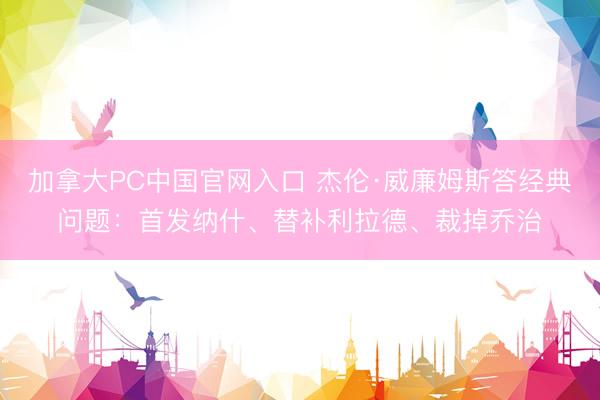 加拿大PC中国官网入口 杰伦·威廉姆斯答经典问题：首发纳什、替补利拉德、裁掉乔治
