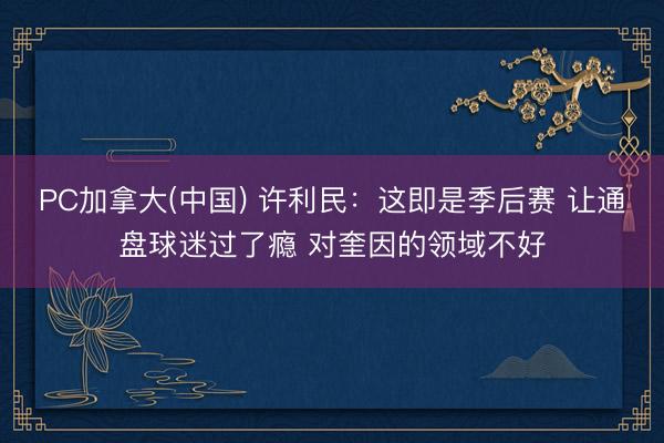 PC加拿大(中国) 许利民：这即是季后赛 让通盘球迷过了瘾 对奎因的领域不好