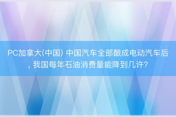 PC加拿大(中国) 中国汽车全部酿成电动汽车后， 我国每年石油消费量能降到几许?