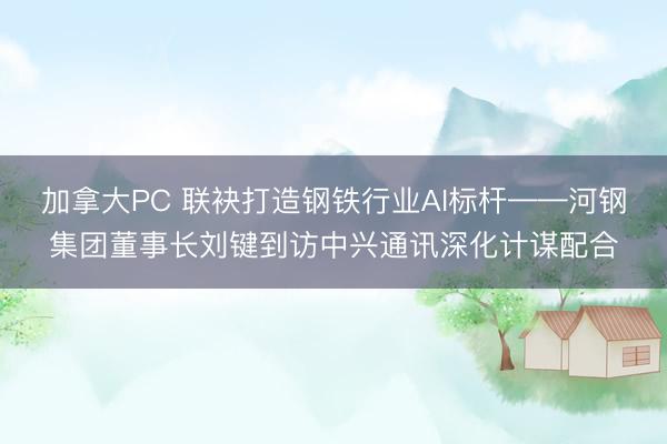 加拿大PC 联袂打造钢铁行业AI标杆——河钢集团董事长刘键到访中兴通讯深化计谋配合