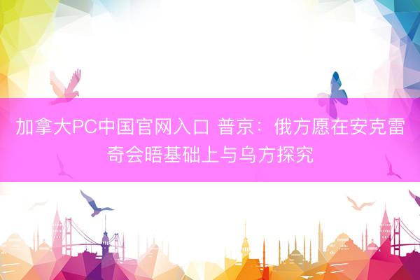加拿大PC中国官网入口 普京：俄方愿在安克雷奇会晤基础上与乌方探究