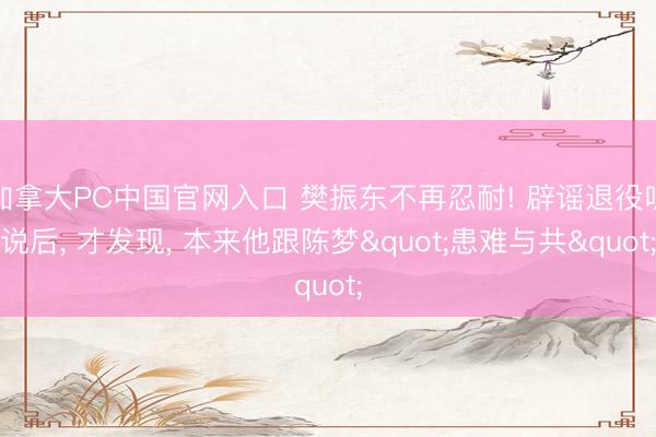 加拿大PC中国官网入口 樊振东不再忍耐! 辟谣退役听说后， 才发现， 本来他跟陈梦"患难与共"