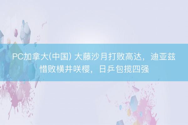 PC加拿大(中国) 大藤沙月打败高达，迪亚兹惜败横井咲樱，日乒包揽四强