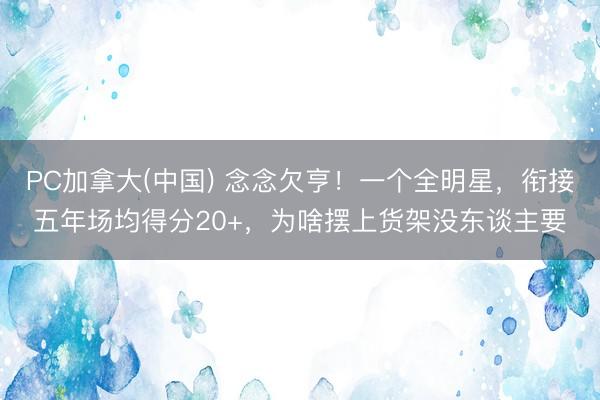 PC加拿大(中国) 念念欠亨！一个全明星，衔接五年场均得分20+，为啥摆上货架没东谈主要