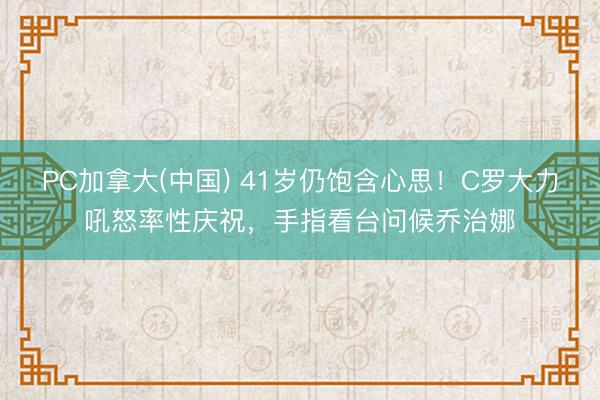 PC加拿大(中国) 41岁仍饱含心思！C罗大力吼怒率性庆祝，<a href=
