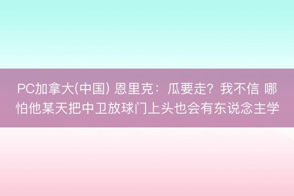 PC加拿大(中国) 恩里克：瓜要走？我不信 哪怕他某天把中卫放球门上头也会有东说念主学