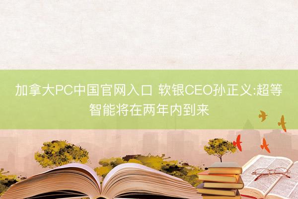 加拿大PC中国官网入口 软银CEO孙正义:超等智能将在两年内到来