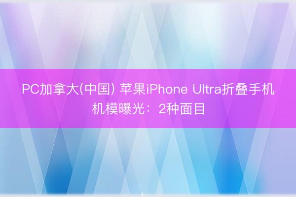 PC加拿大(中国) 苹果iPhone Ultra折叠手机机模曝光：2种面目
