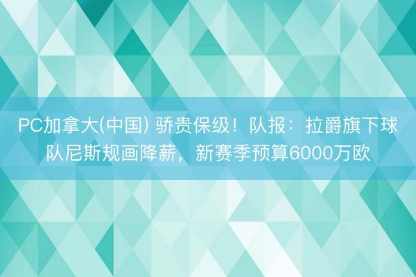 PC加拿大(中国) 骄贵保级！队报：拉爵旗下球队尼斯规画降薪，新赛季预算6000万欧