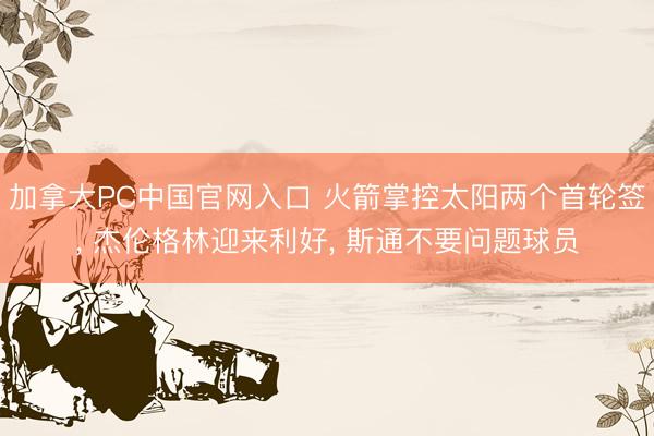 加拿大PC中国官网入口 火箭掌控太阳两个首轮签， 杰伦格林迎来利好， 斯通不要问题球员