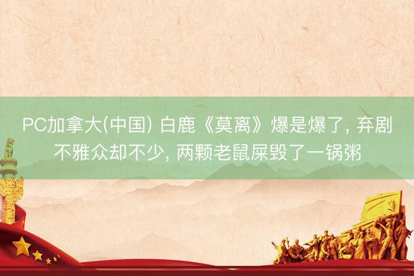 PC加拿大(中国) 白鹿《莫离》爆是爆了， 弃剧不雅众却不少， 两颗老鼠屎毁了一锅粥