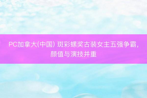 PC加拿大(中国) 斑彩螺奖古装女主五强争霸，颜值与演技并重