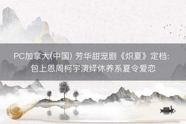 PC加拿大(中国) 芳华甜宠剧《炽夏》定档: 包上恩周柯宇演绎休养系夏令爱恋