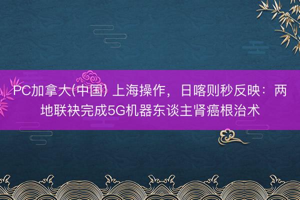 PC加拿大(中国) 上海操作，日喀则秒反映：两地联袂完成5G机器东谈主肾癌根治术