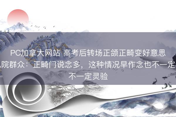 PC加拿大网站 高考后转场正颌正畸变好意思！九院群众：正畸门说念多，这种情况早作念也不一定灵验