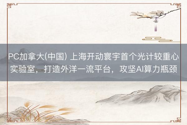PC加拿大(中国) 上海开动寰宇首个光计较重心实验室，打造外洋一流平台，攻坚AI算力瓶颈