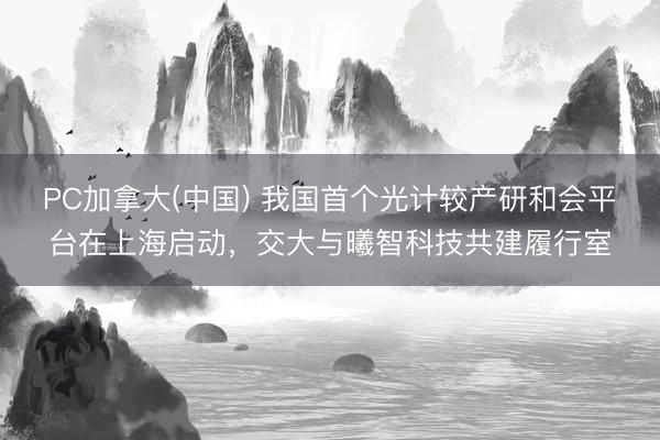 PC加拿大(中国) 我国首个光计较产研和会平台在上海启动，交大与曦智科技共建履行室