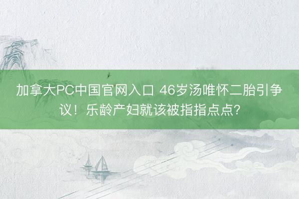 加拿大PC中国官网入口 46岁汤唯怀二胎引争议！乐龄产妇就该被指指点点？