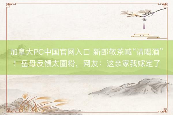 加拿大PC中国官网入口 新郎敬茶喊“请喝酒”！岳母反馈太圈粉，网友：这亲家我嫁定了