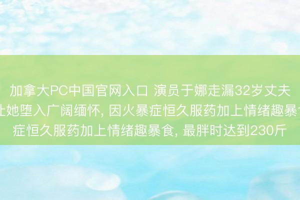 加拿大PC中国官网入口 演员于娜走漏32岁丈夫客岁突发疾病物化, 让她堕入广阔缅怀, 因火暴症恒久服药加上情绪趣暴食, 最胖时达到230斤
