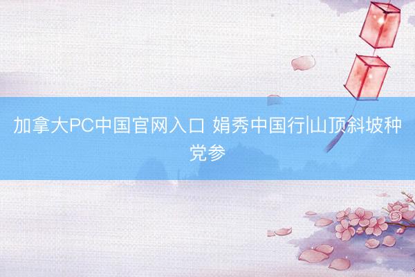加拿大PC中国官网入口 娟秀中国行|山顶斜坡种党参