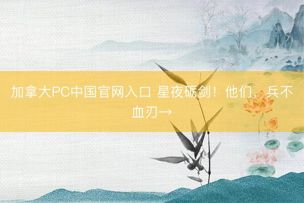 加拿大PC中国官网入口 星夜砺剑！他们，<a href=