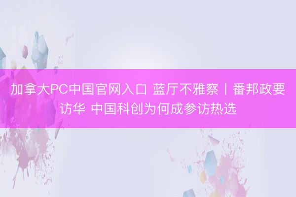 加拿大PC中国官网入口 蓝厅不雅察丨番邦政要访华 中国科创为何成参访热选