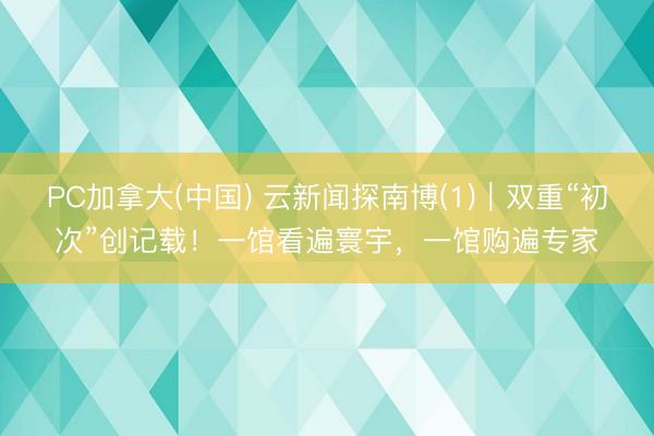 PC加拿大(中国) 云新闻探南博(1)｜双重“初次”创记载！一馆看遍寰宇，一馆购遍专家