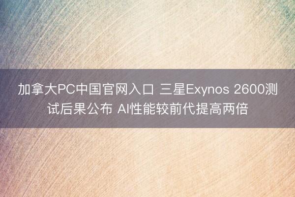 加拿大PC中国官网入口 三星Exynos 2600测试后果公布 AI性能较前代提高两倍