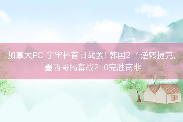 加拿大PC 宇宙杯首日战罢! 韩国2-1逆转捷克, 墨西哥揭幕战2-0完胜南非