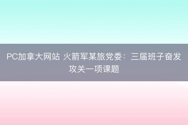 PC加拿大网站 火箭军某旅党委：三届班子奋发攻关一项课题
