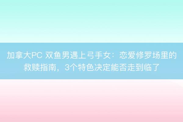 加拿大PC 双鱼男遇上弓手女:恋爱修罗场里的救赎指南,3个特色决定能否走到临了