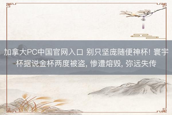 加拿大PC中国官网入口 别只坚庞随便神杯! 寰宇杯据说金杯两度被盗, 惨遭熔毁, 弥远失传