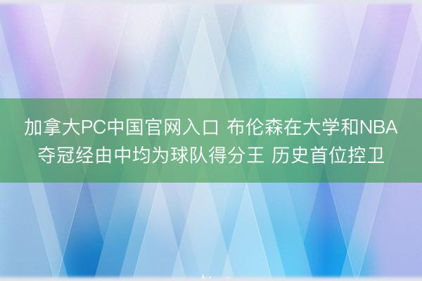 加拿大PC中国官网入口 布伦森在大学和NBA夺冠经由中均为球队得分王 历史首位控卫