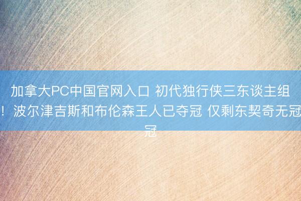 加拿大PC中国官网入口 初代独行侠三东谈主组！波尔津吉斯和布伦森王人已夺冠 仅剩东契奇无冠