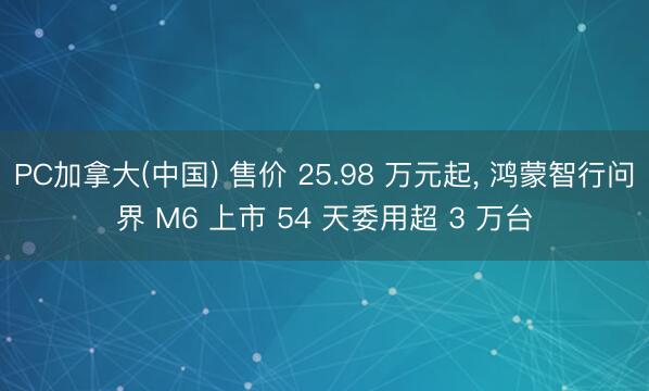 PC加拿大(中国) 售价 25.98 万元起， 鸿蒙智行问界 M6 上市 54 天委用超 3 万台