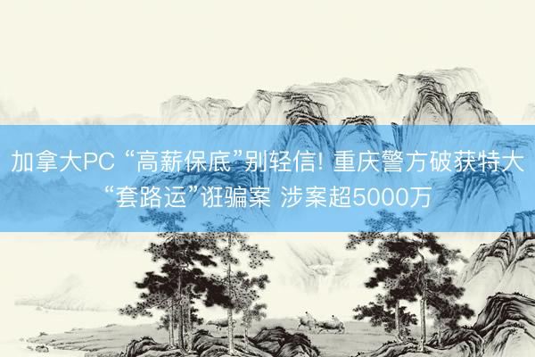 加拿大PC “高薪保底”别轻信! 重庆警方破获特大“套路运”诳骗案 涉案超5000万