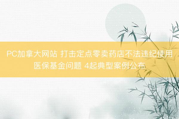 PC加拿大网站 打击定点零卖药店不法违纪使用医保基金问题 4起典型案例公布