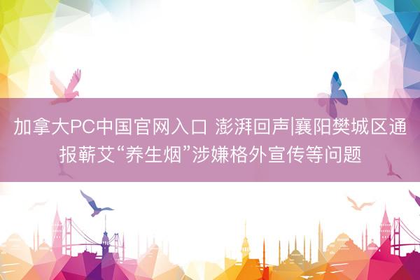 加拿大PC中国官网入口 澎湃回声|襄阳樊城区通报蕲艾“养生烟”涉嫌格外宣传等问题