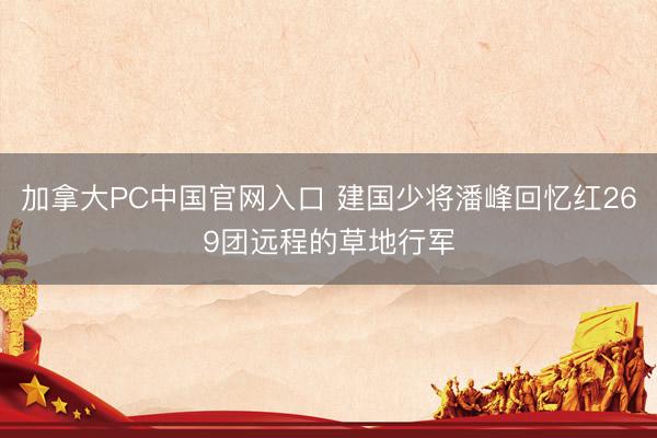 加拿大PC中国官网入口 建国少将潘峰回忆红269团远程的草地行军