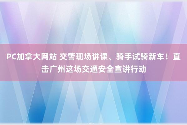 PC加拿大网站 交警现场讲课、骑手试骑新车！直击广州这场交通安全宣讲行动