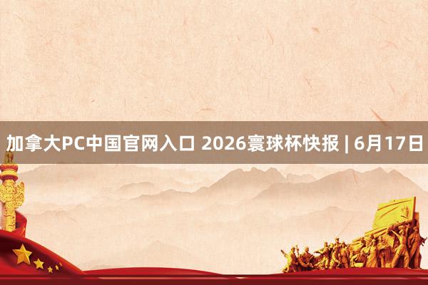 加拿大PC中国官网入口 2026寰球杯快报 | 6月17日