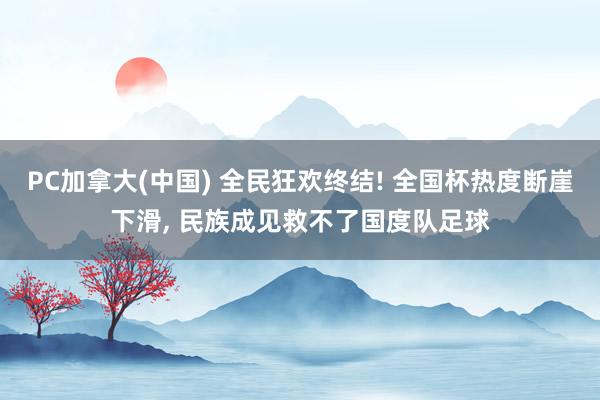 PC加拿大(中国) 全民狂欢终结! 全国杯热度断崖下滑， 民族成见救不了国度队足球