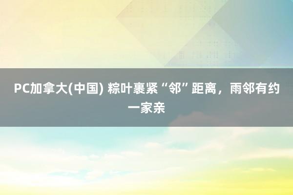 PC加拿大(中国) 粽叶裹紧“邻”距离，雨邻有约一家亲