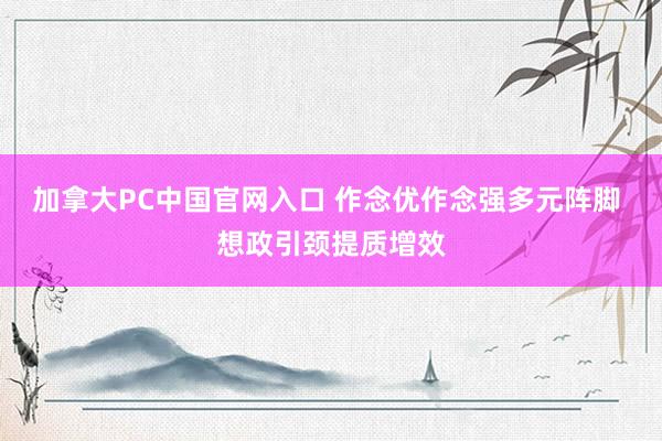 加拿大PC中国官网入口 作念优作念强多元阵脚 想政引颈提质增效