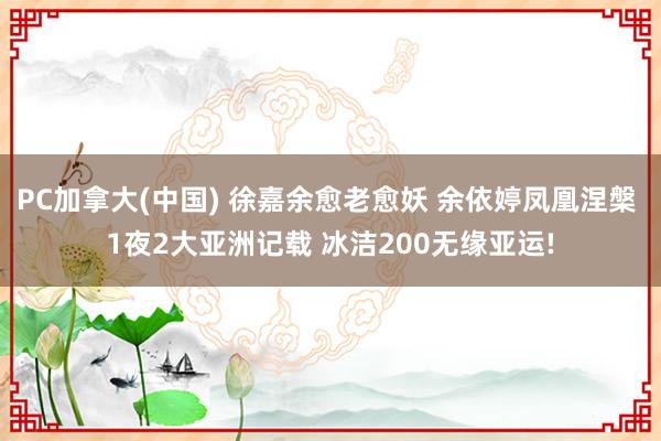 PC加拿大(中国) 徐嘉余愈老愈妖 余依婷凤凰涅槃 1夜2大亚洲记载 冰洁200无缘亚运!