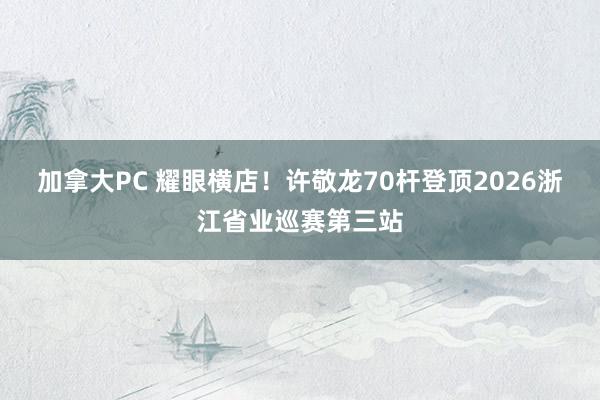 加拿大PC 耀眼横店!许敬龙70杆登顶2026浙江省业巡赛第三站