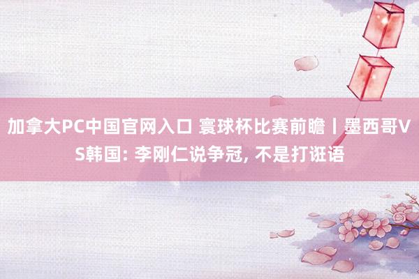 加拿大PC中国官网入口 寰球杯比赛前瞻丨墨西哥VS韩国: 李刚仁说争冠, 不是打诳语