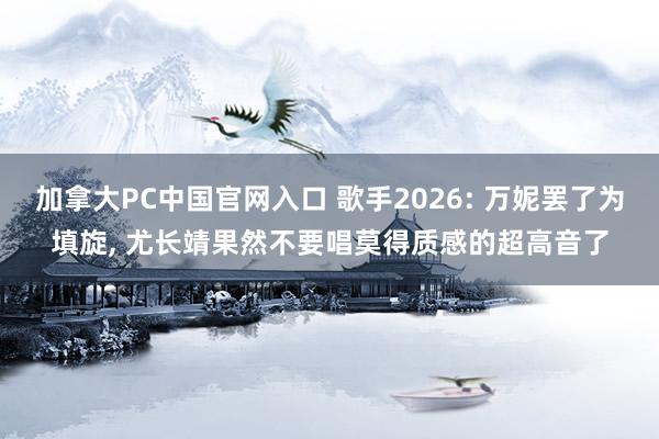 加拿大PC中国官网入口 歌手2026: 万妮罢了为填旋， 尤长靖果然不要唱莫得质感的超高音了